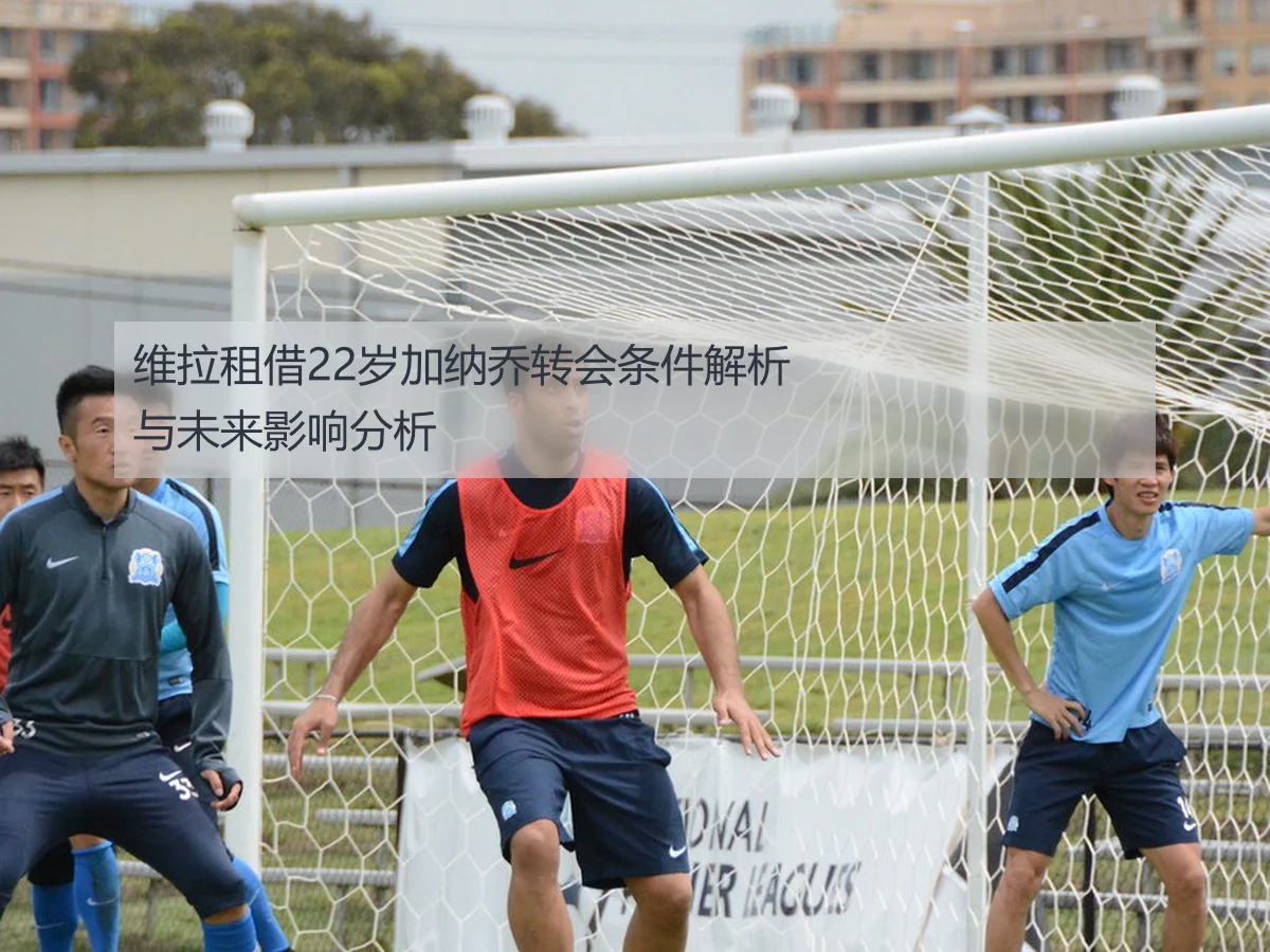 维拉租借22岁加纳乔转会条件解析与未来影响分析